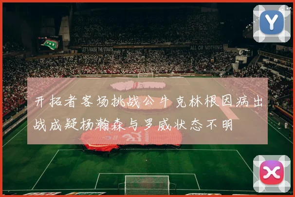 开拓者客场挑战公牛克林根因病出战成疑杨瀚森与罗威状态不明