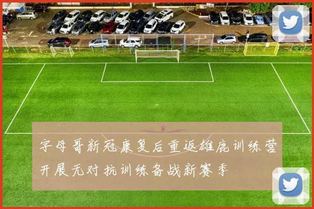 字母哥新冠康复后重返雄鹿训练营开展无对抗训练备战新赛季
