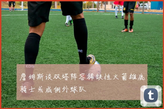 詹姆斯谈双塔阵容稀缺性火箭雄鹿骑士或成例外球队