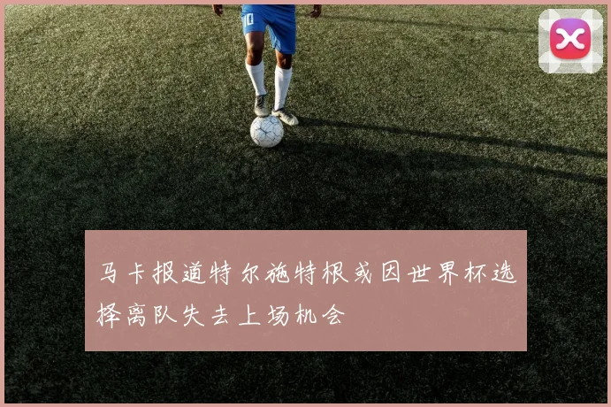 马卡报道特尔施特根或因世界杯选择离队失去上场机会
