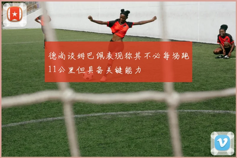 德尚谈姆巴佩表现称其不必每场跑11公里但具备关键能力