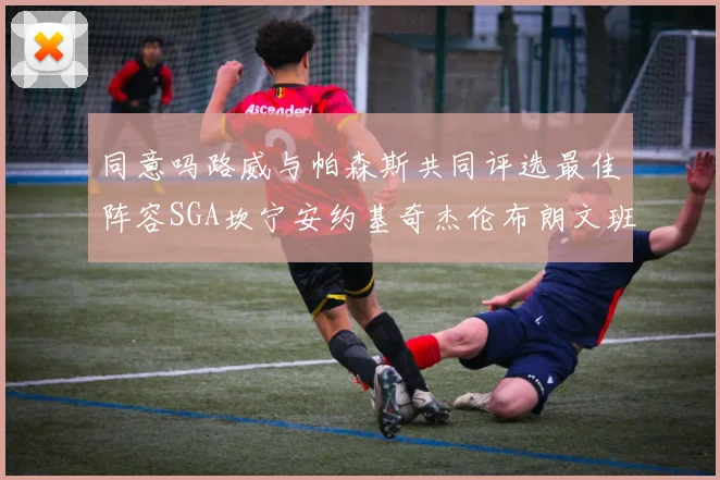 同意吗路威与帕森斯共同评选最佳阵容SGA坎宁安约基奇杰伦布朗文班