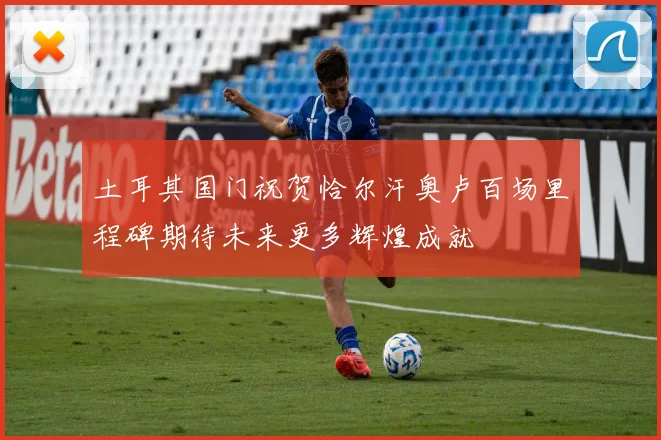 土耳其国门祝贺恰尔汗奥卢百场里程碑期待未来更多辉煌成就