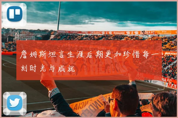 詹姆斯坦言生涯后期更加珍惜每一刻时光与成就