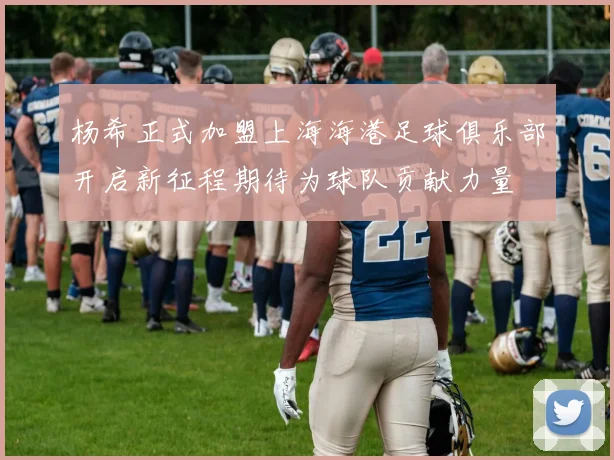 杨希正式加盟上海海港足球俱乐部开启新征程期待为球队贡献力量