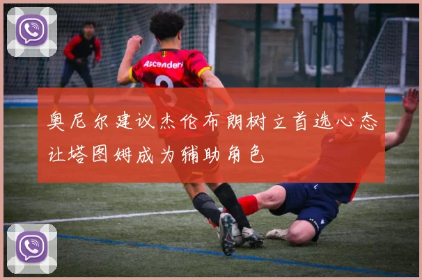 奥尼尔建议杰伦布朗树立首选心态让塔图姆成为辅助角色