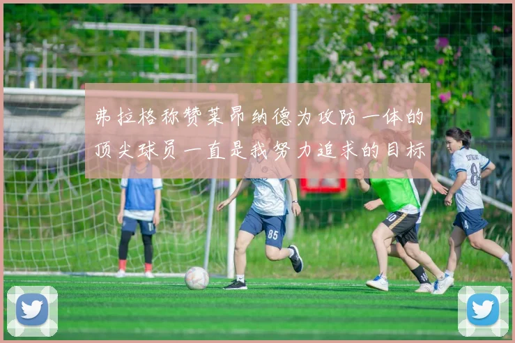 弗拉格称赞莱昂纳德为攻防一体的顶尖球员一直是我努力追求的目标