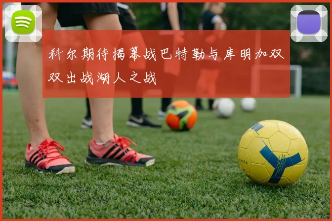 科尔期待揭幕战巴特勒与库明加双双出战湖人之战