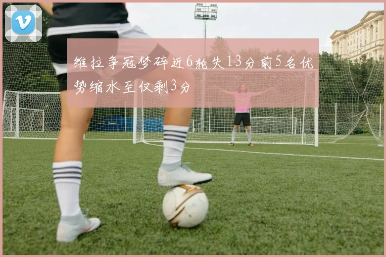维拉争冠梦碎近6轮失13分前5名优势缩水至仅剩3分