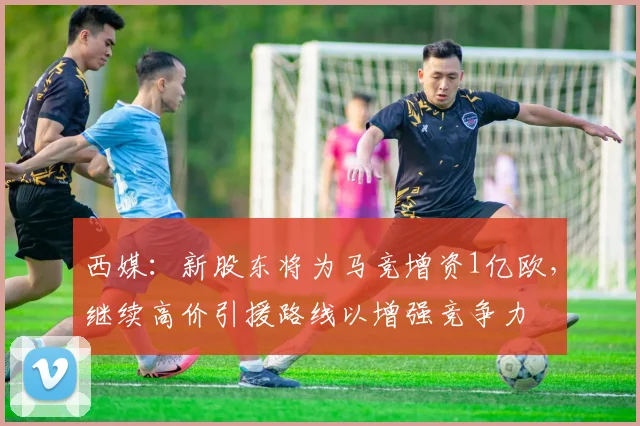 西媒：新股东将为马竞增资1亿欧，继续高价引援路线以增强竞争力