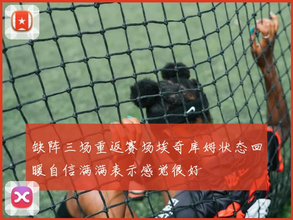 缺阵三场重返赛场埃奇库姆状态回暖自信满满表示感觉很好