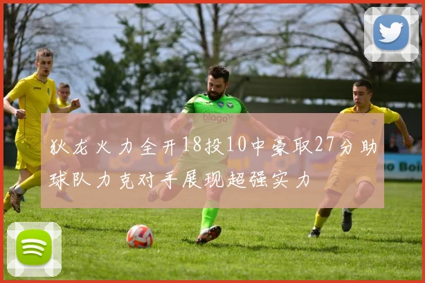 狄龙火力全开18投10中豪取27分助球队力克对手展现超强实力