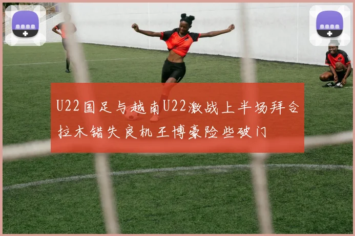 U22国足与越南U22激战上半场拜合拉木错失良机王博豪险些破门