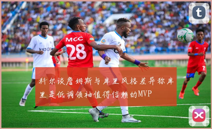 科尔谈詹姆斯与库里风格差异称库里是低调领袖值得信赖的MVP